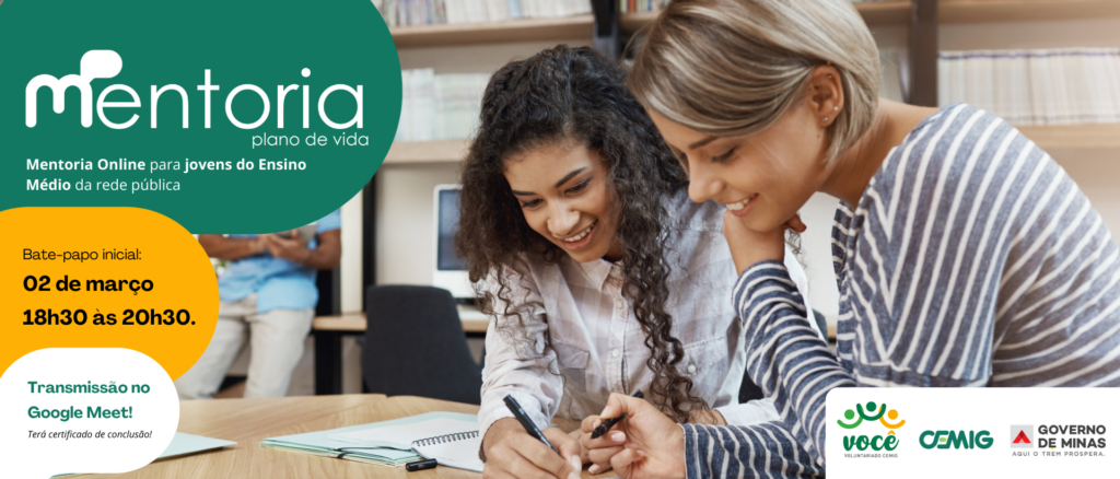 Dois jovens aparecem em um ambiente de estudo, possivelmente uma biblioteca, interagindo de forma colaborativa com livros e cadernos sobre a mesa.

O clima transmite aprendizado e troca de experiências.

Informações textuais
Título: "Mentoria plano de vida"

Descrição: Mentoria online para jovens do ensino médio da rede pública.

Evento: Bate-papo inicial em 02 de março, das 18h30 às 20h30.

Plataforma: Transmissão pelo Google Meet.

Benefício: Certificado de conclusão.

Logos presentes
Você Voluntariado CEMIG

CEMIG

Governo de Minas (Aqui o trem prospera)
