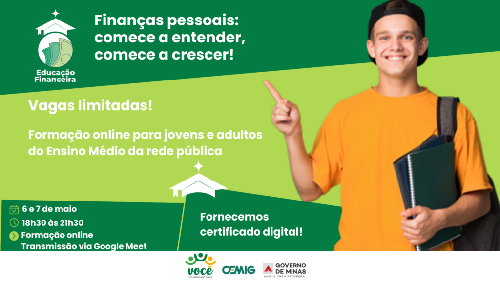 A imagem é um banner promocional de um curso online de educação financeira.

Layout e cores: o fundo é dividido em verde e verde-claro, criando contraste.

Figura principal: uma pessoa jovem, vestindo camiseta laranja e boné preto, segura cadernos e aponta para cima, transmitindo entusiasmo e motivação.

Texto principal: destaca o título “Educação Financeira” e o slogan “Finanças pessoais: comece a entender, comece a crescer!”.

Informações do evento:

Datas: 6 e 7 de maio

Horário: 18h30 às 21h30

Formato: formação online via Google Meet

Público-alvo: jovens e adultos do Ensino Médio da rede pública

Certificado digital fornecido

Chamada de atenção: “Vagas limitadas!” aparece em destaque.

Logos na parte inferior: VOCÊ Voluntariado CEMIG, CEMIG, Governo de Minas, e o selo “Aqui o trem prospera”.

É um convite visualmente atrativo, voltado para incentivar estudantes e adultos a participarem de uma formação gratuita sobre finanças pessoais.